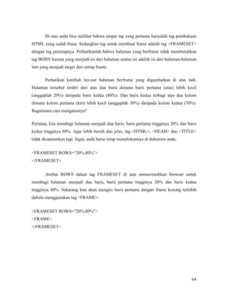 Di atas anda bisa melihat bahwa empat tag yang pertama hanyalah tag pembukaan 
HTML yang sudah biasa. Sedangkan tag untuk membuat frame adalah tag FRAMESET 
dengan tag penutupnya. Perhatikanlah bahwa halaman yang berframe tidak membutuhkan 
tag BODY karena yang menjadi isi dari halaman utama ini adalah isi dari halaman-halaman 
lain yang menjadi target dari setiap frame. 
Perhatikan kembali lay-out halaman berframe yang digambarkan di atas tadi. 
Halaman tersebut terdiri dari atas dua baris dimana baris pertama (atas) lebih kecil 
(anggaplah 20%) daripada baris kedua (80%). Dan baris kedua terbagi atas dua kolom 
dimana kolom pertama (kiri) lebih kecil (anggaplah 30%) daripada kolom kedua (70%). 
Bagaimana cara mengaturnya? 
Pertama, kita membagi halaman menjadi dua baris, baris pertama tingginya 20% dan baris 
kedua tingginya 80%. Agar lebih bersih dan jelas, tag HTML, HEAD dan TITLE 
tidak dicantumkan lagi. Ingat, anda harus tetap menuliskannya di dokumen anda. 
64 
FRAMESET ROWS=20%,80% 
/FRAMESET 
Atribut ROWS dalam tag FRAMESET di atas memerintahkan browser untuk 
membagi halaman menjadi dua baris, baris pertama tingginya 20% dan baris kedua 
tingginya 80%. Sekarang kita akan mengisi baris pertama dengan frame kosong terlebih 
dahulu menggunakan tag FRAME. 
FRAMESET ROWS=20%,80% 
FRAME 
/FRAMESET 
 