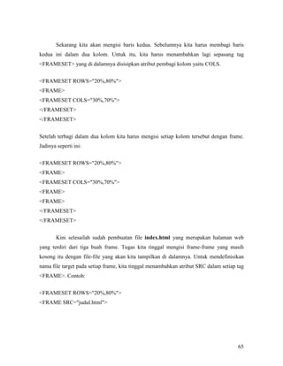 Sekarang kita akan mengisi baris kedua. Sebelumnya kita harus membagi baris 
kedua ini dalam dua kolom. Untuk itu, kita harus menambahkan lagi sepasang tag 
FRAMESET yang di dalamnya disisipkan atribut pembagi kolom yaitu COLS. 
65 
FRAMESET ROWS=20%,80% 
FRAME 
FRAMESET COLS=30%,70% 
/FRAMESET 
/FRAMESET 
Setelah terbagi dalam dua kolom kita harus mengisi setiap kolom tersebut dengan frame. 
Jadinya seperti ini: 
FRAMESET ROWS=20%,80% 
FRAME 
FRAMESET COLS=30%,70% 
FRAME 
FRAME 
/FRAMESET 
/FRAMESET 
Kini selesailah sudah pembuatan file index.html yang merupakan halaman web 
yang terdiri dari tiga buah frame. Tugas kita tinggal mengisi frame-frame yang masih 
kosong itu dengan file-file yang akan kita tampilkan di dalamnya. Untuk mendefinisikan 
nama file target pada setiap frame, kita tinggal menambahkan atribut SRC dalam setiap tag 
FRAME. Contoh: 
FRAMESET ROWS=20%,80% 
FRAME SRC=judul.html 
 