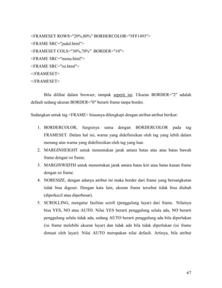 67 
FRAMESET ROWS=20%,80% BORDERCOLOR=#FF1493 
FRAME SRC=judul.html 
FRAMESET COLS=30%,70% BORDER=10 
FRAME SRC=menu.html 
FRAME SRC=isi.html 
/FRAMESET 
/FRAMESET 
Bila dilihat dalam browser, tampak seperti ini. Ukuran BORDER=2 adalah 
default sedang ukuran BORDER=0 berarti frame tanpa border. 
Sedangkan untuk tag FRAME biasanya dilengkapi dengan atribut-atribut berikut: 
1. BORDERCOLOR, fungsinya sama dengan BORDERCOLOR pada tag 
FRAMESET. Dalam hal ini, warna yang didefinisikan oleh tag yang lebih dalam 
menang atas warna yang didefinisikan oleh tag yang luar. 
2. MARGINHEIGHT untuk menentukan jarak antara batas atas atau batas bawah 
frame dengan isi frame. 
3. MARGINWIDTH untuk menentukan jarak antara batas kiri atau batas kanan frame 
dengan isi frame. 
4. NORESIZE, dengan adanya atribut ini maka border dari frame yang bersangkutan 
tidak bisa digeser. Dengan kata lain, ukuran frame tersebut tidak bisa diubah 
(diperkecil atau diperbesar). 
5. SCROLLING, mengatur fasilitas scroll (penggulung layar) dari frame. Nilainya 
bisa YES, NO atau AUTO. Nilai YES berarti penggulung selalu ada, NO berarti 
penggulung selalu tidak ada, sedang AUTO berarti penggulung ada bila diperlukan 
(isi frame melebihi ukuran layar) dan tidak ada bila tidak diperlukan (isi frame 
dimuat oleh layar). Nilai AUTO merupakan nilai default. Artinya, bila atribut 
 