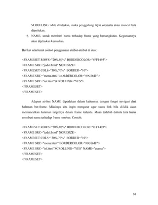 SCROLLING tidak dituliskan, maka penggulung layar otomatis akan muncul bila 
diperlukan. 
6. NAME, untuk memberi nama terhadap frame yang bersangkutan. Kegunaannya 
68 
akan dijelaskan kemudian. 
Berikut sekelumit contoh penggunaan atribut-atribut di atas: 
FRAMESET ROWS=20%,80% BORDERCOLOR=#FF1493 
FRAME SRC=judul.html NORESIZE 
FRAMESET COLS=30%,70% BORDER=10 
FRAME SRC=menu.html BORDERCOLOR=#9C661F 
FRAME SRC=isi.htmlSCROLLING=YES 
/FRAMESET 
/FRAMESET 
Adapun atribut NAME diperlukan dalam kaitannya dengan fungsi navigasi dari 
halaman ber-frame. Misalnya kita ingin mengatur agar suatu link bila di-klik akan 
memunculkan halaman targetnya dalam frame tertentu. Maka terlebih dahulu kita harus 
memberi nama terhadap frame tersebut. Contoh: 
FRAMESET ROWS=20%,80% BORDERCOLOR=#FF1493 
FRAME SRC=judul.html NORESIZE 
FRAMESET COLS=30%,70% BORDER=10 
FRAME SRC=menu.html BORDERCOLOR=#9C661F 
FRAME SRC=isi.htmlSCROLLING=YES NAME=utama 
/FRAMESET 
/FRAMESET 
 