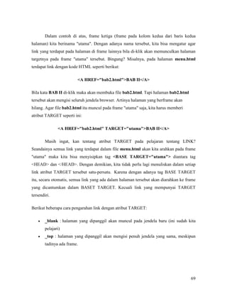 Dalam contoh di atas, frame ketiga (frame pada kolom kedua dari baris kedua 
halaman) kita berinama utama. Dengan adanya nama tersebut, kita bisa mengatur agar 
link yang terdapat pada halaman di frame lainnya bila di-klik akan memunculkan halaman 
targetnya pada frame utama tersebut. Bingung? Misalnya, pada halaman menu.html 
terdapat link dengan kode HTML seperti berikut: 
69 
A HREF=bab2.htmlBAB II/A 
Bila kata BAB II di-klik maka akan membuka file bab2.html. Tapi halaman bab2.html 
tersebut akan mengisi seluruh jendela browser. Artinya halaman yang berframe akan 
hilang. Agar file bab2.html itu muncul pada frame utama saja, kita harus memberi 
atribut TARGET seperti ini: 
A HREF=bab2.html TARGET=utamaBAB II/A 
Masih ingat, kan tentang atribut TARGET pada pelajaran tentang LINK? 
Seandainya semua link yang terdapat dalam file menu.html akan kita arahkan pada frame 
utama maka kita bisa menyisipkan tag BASE TARGET=utama diantara tag 
HEAD dan /HEAD. Dengan demikian, kita tidak perlu lagi menuliskan dalam setiap 
link atribut TARGET tersebut satu-persatu. Karena dengan adanya tag BASE TARGET 
itu, secara otomatis, semua link yang ada dalam halaman tersebut akan diarahkan ke frame 
yang dicantumkan dalam BASET TARGET. Kecuali link yang mempunyai TARGET 
tersendiri. 
Berikut beberapa cara pengarahan link dengan atribut TARGET: 
• _blank : halaman yang dipanggil akan muncul pada jendela baru (ini sudah kita 
pelajari) 
• _top : halaman yang dipanggil akan mengisi penuh jendela yang sama, meskipun 
tadinya ada frame. 
 