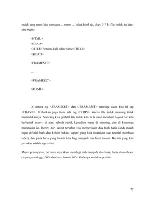 induk yang nanti kita namakan ... mmm ... induk.html aja, okey ?!? Isi file induk itu kira-kira 
72 
begini: 
HTML 
HEAD 
TITLEPertama kali bikin frame/TITLE 
/HEAD 
FRAMESET 
..... 
/FRAMESET 
/HTML 
Di antara tag FRAMESET dan /FRAMESET nantinya akan kita isi tag 
FRAME. Perhatikan juga tidak ada tag BODY karena file induk memang tidak 
memerlukannya. Sekarang kita perdetil file induk kita. Kita akan membuat layout file kita 
berbentuk seperti di atas, sebuah judul, kemudian menu di samping, dan di kanannya 
merupakan isi. Berarti dari layout tersebut kita memerlukan dua buah baris (anda masih 
ingat definisi baris dan kolom bukan, seperti yang kita bicarakan saat tutorial membuat 
tabel), dan pada baris yang bawah kita bagi menjadi dua buah kolom. Berarti yang kita 
perlukan adalah seperti ini. 
Mmm pelan-pelan, pertama saya akan membagi dulu menjadi dua baris, baris atas sebesar 
(tepatnya setinggi) 20% dan baris bawah 80%. Kodenya adalah seperti ini. 
 