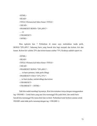 73 
HTML 
HEAD 
TITLEPertama kali bikin frame/TITLE 
/HEAD 
FRAMESET ROWS=20%,80% 
..... isi 
/FRAMESET 
/HTML 
Bisa ngikutin kan ? Perhatikan di mana saya meletakkan tanda petik, 
ROWS=20%,80%. Sekarang baris yang bawah kita bagi menjadi dua kolom, kiri dan 
kanan. Kolom kiri selebar 25% dan kolom kanan selebar 75%. Kodenya adalah seperti ini. 
HTML 
HEAD 
TITLEPertama kali bikin frame/TITLE 
/HEAD 
FRAMESET ROWS=20%,80% 
..... isi baris pertama, tidak perlu dibagi 
FRAMESET COLS=25%,75% 
.... isi baris kedua, setelah dibagi dua kolom 
/FRAMESET 
/FRAMESET /HTML 
Nah kita sudah membagi layoutnya. Kini kita tentukan isinya dengan menggunakan 
tag FRAME. Untuk baris yang atas kita memanggil file judul.html, dan untuk baris 
bawah kita memanggil file menu.html dan isi.html. Perhatikan kode berikut (catatan untuk 
FRAME anda tidak perlu menutup dengan tag /FRAME): 
 