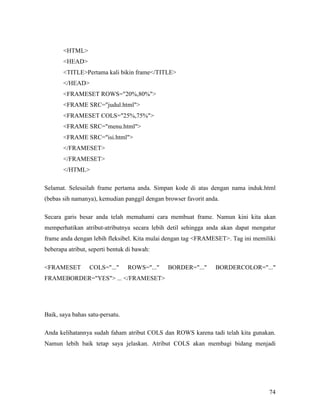 74 
HTML 
HEAD 
TITLEPertama kali bikin frame/TITLE 
/HEAD 
FRAMESET ROWS=20%,80% 
FRAME SRC=judul.html 
FRAMESET COLS=25%,75% 
FRAME SRC=menu.html 
FRAME SRC=isi.html 
/FRAMESET 
/FRAMESET 
/HTML 
Selamat. Selesailah frame pertama anda. Simpan kode di atas dengan nama induk.html 
(bebas sih namanya), kemudian panggil dengan browser favorit anda. 
Secara garis besar anda telah memahami cara membuat frame. Namun kini kita akan 
memperhatikan atribut-atributnya secara lebih detil sehingga anda akan dapat mengatur 
frame anda dengan lebih fleksibel. Kita mulai dengan tag FRAMESET. Tag ini memiliki 
beberapa atribut, seperti bentuk di bawah: 
FRAMESET COLS=... ROWS=... BORDER=... BORDERCOLOR=... 
FRAMEBORDER=YES ... /FRAMESET 
Baik, saya bahas satu-persatu. 
Anda kelihatannya sudah faham atribut COLS dan ROWS karena tadi telah kita gunakan. 
Namun lebih baik tetap saya jelaskan. Atribut COLS akan membagi bidang menjadi 
 