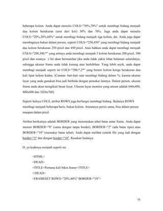 beberapa kolom. Anda dapat menulis COLS=30%,70% untuk membagi bidang menjadi 
dua kolom berukuran (urut dari kiri) 30% dan 70%. Juga anda dapat menulis 
COLS=20%,20%,60% untuk membagi bidang menjadi tiga kolom, dst. Anda juga dapat 
membaginya bukan dalam persen, seperti COLS=250,450 yang membagi bidang menjadi 
dua kolom berukuran 250 pixel dan 450 pixel. Atau bahkan anda dapat membagi menjadi 
COLS=200,300,* yang artinya anda membagi menjadi 3 kolom berukuran 200 pixel, 300 
pixel dan sisanya. :) Ini akan bermanfaat jika anda tidak yakin lebar halaman seluruhnya, 
sehingga ukuran frame anda tidak kurang atau berlebihan. Yang lebih asyik, anda dapat 
membagi menjadi seperti ini COLS=200,*,2* yang berarti kolom ketiga berukuran dua 
kali lipat kolom kedua. (Catatan: hati-hati saat membagi bidang dalam %, karena ukuran 
layar yang anda gunakan bisa jadi berbeda dengan pemakai lainnya. Dalam persen, ukuran 
frame anda akan mengikuti besar layar. Ukuran layar monitor yang umum adalah 640x480, 
800x600 dan 1024x768) 
Seperti halnya COLS, atribut ROWS juga berfungsi membagi bidang. Bedanya ROWS 
membagi menjadi beberapa baris, bukan kolom. Aturannya persis sama, bisa dalam persen 
maupun dalam pixel. 
Atribut berikutnya adalah BORDER yang menentukan tebal batas antar frame. Anda dapat 
menset BORDER=0 (sama dengan tanpa border), BORDER=2 (ada batas tipis) atau 
BORDER=10 (memakai batas tebal). Anda dapat melihat contoh file yang tadi dengan 
border=2 dan dengan border=10. Rasakan bedanya. 
75 
O, ya kodenya menjadi seperti ini. 
HTML 
HEAD 
TITLEPertama kali bikin frame/TITLE 
/HEAD 
FRAMESET ROWS=20%,80% BORDER=10 
 