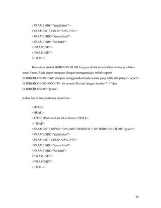 76 
FRAME SRC=judul.html 
FRAMESET COLS=25%,75% 
FRAME SRC=menu.html 
FRAME SRC=isi.html 
/FRAMESET 
/FRAMESET 
/HTML 
Kemudian atribut BORDERCOLOR berguna untuk menentukan warna pembatas 
antar frame. Anda dapat mengeset dengan menggunakan istilah seperti 
BORDERCOLOR=red ataupun menggunakan kode warna yang telah kita pelajari, seperti 
BORDERCOLOR=#00CCFF. Ini contoh file tadi dengan border=10 dan 
BORDERCOLOR=green, 
Kalau file di atas, kodenya seperti ini: 
HTML 
HEAD 
TITLEPertama kali bikin frame/TITLE 
/HEAD 
FRAMESET ROWS=20%,80% BORDER=10 BORDERCOLOR=green 
FRAME SRC=judul.html 
FRAMESET COLS=25%,75% 
FRAME SRC=menu.html 
FRAME SRC=isi.html 
/FRAMESET 
/FRAMESET 
/HTML 
 