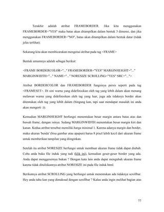 Terakhir adalah atribut FRAMEBORDER. Jika kita menggunakan 
FRAMEBORDER=YES maka batas akan ditampilkan dalam bentuk 3 dimensi, dan jika 
menggunakan FRAMEBORDER=NO, batas akan ditampilkan dalam bentuk datar (tidak 
jelas terlihat). 
77 
Sekarang kita akan membicarakan mengenai atribut pada tag FRAME 
Bentuk umumnya adalah sebagai berikut: 
FRAME BORDERCOLOR=... FRAMEBORDER=YES MARGINHEIGHT=... 
MARGINWIDTH=... NAME=... NORESIZE SCROLLING=YES SRC=... 
Atribut BORDERCOLOR dan FRAMEBORDER fungsinya persis seperti pada tag 
FRAMESET. Di sini warna yang didefinisikan oleh tag yang lebih dalam akan menang 
melawan warna yang didefinisikan oleh tag yang luar, juga ada tidaknya border akan 
ditentukan oleh tag yang lebih dalam (bingung kan, tapi saat mendapat masalah ini anda 
akan mengerti :)). 
Kemudian MARGINHEIGHT berfungsi menentukan besar margin antara batas atas dan 
bawah frame, dengan isinya. Sedang MARGINWIDTH menentukan besar margin kiri dan 
kanan. Kedua atribut tersebut memiliki harga minimal 1. Karena adanya margin dan border, 
maka ukuran 'benda' (bisa gambar atau apapun) harus 8 pixel lebih kecil dari ukuran frame 
untuk memberikan tampilan yang diinginkan. 
Setelah itu atribut NORESIZE berfungsi untuk membuat ukuran frame tidak dapat diubah. 
Coba anda buka file induk yang tadi (klik ini), kemudian geser-geser border yang ada. 
Anda dapat menggesernya bukan ? Dengan kata lain anda dapat mengubah ukuran frame 
karena tidak dituliskannya atribut NORESIZE ini pada file induk.html. 
Berikutnya atribut SCROLLING yang berfungsi untuk menentukan ada tidaknya scrollbar. 
Hey anda tahu kan yang dimaksud dengan scrollbar ? Kalau anda ingin melihat bagian atas 
 