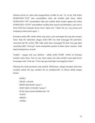 halaman tutorial ini, maka anda menggerakkan scrollbar ke atas. Ya, itu dia. Nah atribut 
SCROLLING=YES akan menyebabkan selalu ada scrollbar pada frame, atribut 
SCROLLING=NO menyebabkan tidak ada scrollbar dalam kondisi apapun dan atribut 
SCROLLING=AUTO menyebabkan scrollbar akan muncul saat dibutuhkan, yaitu saat isi 
frame lebih besar daripada ukuran frame. Ngerti kan ? Ngerti lah yau, saya pusing nech 
neranginnya kalau belum ngerti. :) 
Kemudian atribut SRC adalah atribut yang utama, yaitu memanggil file yang akan mengisi 
frame. Pada file induk.html, dengan atribut SRC kita telah memanggil file judul.html, 
menu.html dan file isi.html. SRC tidak selalu harus memanggil file html, kita juga dapat 
menuliskan SRC=tintin.gif untuk menampilkan gambar di dalam frame misalnya. Anda 
dapat bereksperimen, terserah. 
Terakhir - sengaja nech saya akhirkan - adalah atribut NAME. Atribut ini berfungsi 
memberi nama frame. Yup, itu saja. Sama seperti saat anda memberi nama pada hewan 
kesayangan anda. Untuk apa ? Tentu saja agar anda dapat memanggilnya bukan ? 
Sekarang kita mulai permainan yang menarik. Sebelumnya, sebagai persiapan anda harus 
membuat sebuah file lagi, namakan file itu tambahan.html. Isi filenya adalah sebagai 
berikut: 
78 
HTML 
HEAD/HEAD 
BODY BGCOLOR=green 
FONT SIZE=5 COLOR=yellow 
BIni isinya cuman tambahan kok./B 
/FONT 
/BODY 
/HTML 
 