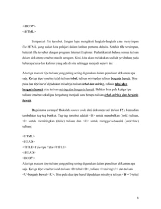 8 
</BODY> 
</HTML> 
Simpanlah file tersebut. Jangan lupa mengikuti langkah-langkah cara menyimpan 
file HTML yang sudah kita pelajari dalam latihan pertama dahulu. Setelah file tersimpan, 
bukalah file tersebut dengan program Internet Explorer. Perhatikanlah bahwa semua tulisan 
dalam dokumen tersebut masih seragam. Kini, kita akan melakukan sedikit perubahan pada 
beberapa kata dan kalimat yang ada di situ sehingga menjadi seperti ini: 
Ada tiga macam tipe tulisan yang paling sering digunakan dalam penulisan dokumen apa 
saja. Ketiga tipe tersebut ialah tulisan tebal, tulisan miringdan tulisan bergaris bawah. Bisa 
pula dua tipe huruf dipadukan misalnya tulisan tebal dan miring, tulisan tebal dan 
bergaris bawah atau tulisan miring dan bergaris bawah. Bahkan bisa pula ketiga tipe 
tulisan tersebut sekaligus bergabung menjadi satu berupa tulisan tebal, miring dan bergaris 
bawah. 
Bagaimana caranya? Bukalah source code dari dokumen tadi (tekan F5), kemudian 
tambahkan tag-tag berikut. Tag-tag tersebut adalah <B> untuk menebalkan (bold) tulisan, 
<I> untuk memiringkan (italic) tulisan dan <U> untuk menggaris-bawahi (underline) 
tulisan: 
<HTML> 
<HEAD> 
<TITLE>Tipe-tipe Teks</TITLE> 
</HEAD> 
<BODY> 
Ada tiga macam tipe tulisan yang paling sering digunakan dalam penulisan dokumen apa 
saja. Ketiga tipe tersebut ialah tulisan <B>tebal</B>, tulisan <I>miring</I> dan tulisan 
<U>bergaris bawah</U>. Bisa pula dua tipe huruf dipadukan misalnya tulisan <B><I>tebal 
 