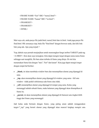 80 
FRAME NAME=kiri SRC=menu2.html 
FRAME NAME=kanan SRC=isi.html 
/FRAMESET 
/FRAMESET 
/HTML 
Mari saya cek, anda punya file judul.html, menu2.html dan isi.html. Anda juga punya file 
final.html. OK semuanya siap, buka file final.html dengan browser anda, dan klik link-link 
yang ada. Apa yang terjadi ? 
Yup, dahulu saya pernah menjanjikan untuk menerangkan fungsi atribut TARGET pada tag 
A HREF. Kini akan saya terangkan. Kita dapat mengisi target dengan nama-nama frame 
sehingga saat mengklik, file baru akan terbuka di frame yang dituju. Di sini kita 
menamakan frame kita dengan atas, kiri dan kanan. Kita juga dapat mengisi target 
dengan empat hal berikut: 
• _blank, ini akan membuka window baru dan menampilkan alamat yang dipanggil di 
sana. 
• _top, akan menampilkan alamat yang dipanggil di window yang sama - full satu 
window - tidak peduli sebelumnya ada frame atau tidak. 
• _self, menampilkan alamat yang dipanggil di tempat yang sama. Kalau yang 
memanggil adalah sebuah frame, maka halaman yang dipanggil akan ditampilkan di 
frame itu. 
• _parent, ini akan menampilkan alamat yang dipanggil di frameset satu tingkat lebih 
tinggi dari frame yang memanggil. 
Jadi kalau anda bermain dengan frame, yang paling aman adalah menggunakan 
target=_top yang berarti alamat yang dipanggil akan muncul lengkap mengisi satu 
 