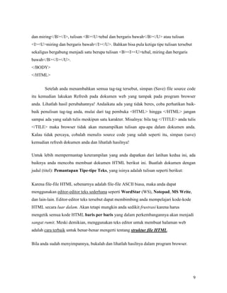 9 
dan miring</B></I>, tulisan <B><U>tebal dan bergaris bawah</B></U> atau tulisan 
<I><U>miring dan bergaris bawah</I></U>. Bahkan bisa pula ketiga tipe tulisan tersebut 
sekaligus bergabung menjadi satu berupa tulisan <B><I><U>tebal, miring dan bergaris 
bawah</B></I></U>. 
</BODY> 
</HTML> 
Setelah anda menambahkan semua tag-tag tersebut, simpan (Save) file source code 
itu kemudian lakukan Refresh pada dokumen web yang tampak pada program browser 
anda. Lihatlah hasil perubahannya! Andaikata ada yang tidak beres, coba perhatikan baik-baik 
penulisan tag-tag anda, mulai dari tag pembuka <HTML> hingga </HTML> jangan 
sampai ada yang salah tulis meskipun satu karakter. Misalnya: bila tag </TITLE> anda tulis 
</TILE> maka browser tidak akan menampilkan tulisan apa-apa dalam dokumen anda. 
Kalau tidak percaya, cobalah menulis source code yang salah seperti itu, simpan (save) 
kemudian refresh dokumen anda dan lihatlah hasilnya! 
Untuk lebih mempermantap keterampilan yang anda dapatkan dari latihan kedua ini, ada 
baiknya anda mencoba membuat dokumen HTML berikut ini. Buatlah dokumen dengan 
judul (titel): Pemantapan Tipe-tipe Teks, yang isinya adalah tulisan seperti berikut: 
Karena file-file HTML sebenarnya adalah file-file ASCII biasa, maka anda dapat 
menggunakan editor-editor teks sederhana seperti WordStar (WS), &otepad, MS Write, 
dan lain-lain. Editor-editor teks tersebut dapat membimbing anda mempelajari kode-kode 
HTML secara luar dalam. Akan tetapi mungkin anda sedikit frustrasi karena harus 
mengetik semua kode HTML baris per baris yang dalam perkembangannya akan menjadi 
sangat rumit. Meski demikian, menggunakan teks editor untuk membuat halaman web 
adalah cara terbaik untuk benar-benar mengerti tentang struktur file HTML. 
Bila anda sudah menyimpannya, bukalah dan lihatlah hasilnya dalam program browser. 
 