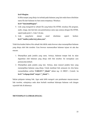 35
href=#bagian.
b) Bila tempat yang dituju itu terletak pada halaman yang lain maka harus dituliskan
nama file dari halaman itu baru nama tempatnya. Misalnya:
href="lain.html#bagian".
5. Link yang mengarah ke sebuah file yang bukan file HTML misalnya file program,
audio, image, dan lain-lain cara penulisannya sama saja caranya dengan file HTML
seperti pada point 1, 2 dan 3 di atas.
6. Link yang berisi alamat email dituliskan seperti berikut:
href="mailto:yudiavis@yahoo.com".
Telah kita ketahui bahwa bila sebuah link diklik maka browser akan menampilkan halaman
yang dituju oleh link tersebut. Cara browser memunculkan halaman tujuan ini ada dua
macam.
1. Ditampilkan pada jendela yang sama. Artinya, halaman tempat link itu akan
digantikan oleh halaman yang dituju oleh link tersebut. Ini merupakan cara
pemunculan default.
2. Ditampilkan pada jendela yang lain. Artinya, akan muncul jendela baru yang
menampilkan halaman yang dituju. Untuk membuat link semacam ini, kita harus
menambahkan atribut TARGET="_blank" dalam tag <A HREF>. Contoh: <a
href="webpage.html" target="_blank">.
Sekian pelajaran tentang link. Agar anda lebih mengerti cara pembuatan macam-macam
link tersebut, selanjutnya anda akan berlatih membuat beberapa halaman web dengan
sejumlah link di dalamnya.
ME YISIPKA GAMBAR (IMAGE)
 