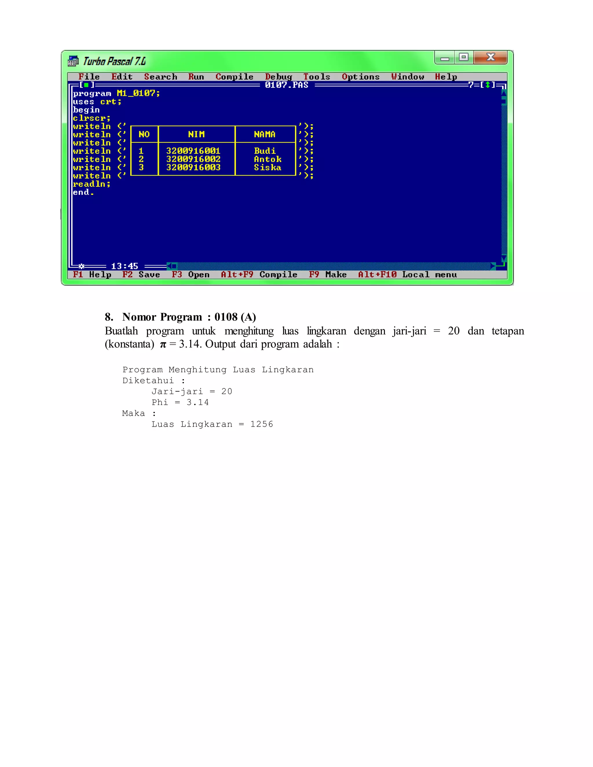 8. Nomor Program : 0108 (A)
Buatlah program untuk menghitung luas lingkaran dengan jari-jari = 20 dan tetapan
(konstanta) π = 3.14. Output dari program adalah :
Program Menghitung Luas Lingkaran
Diketahui :
Jari-jari = 20
Phi = 3.14
Maka :
Luas Lingkaran = 1256
 