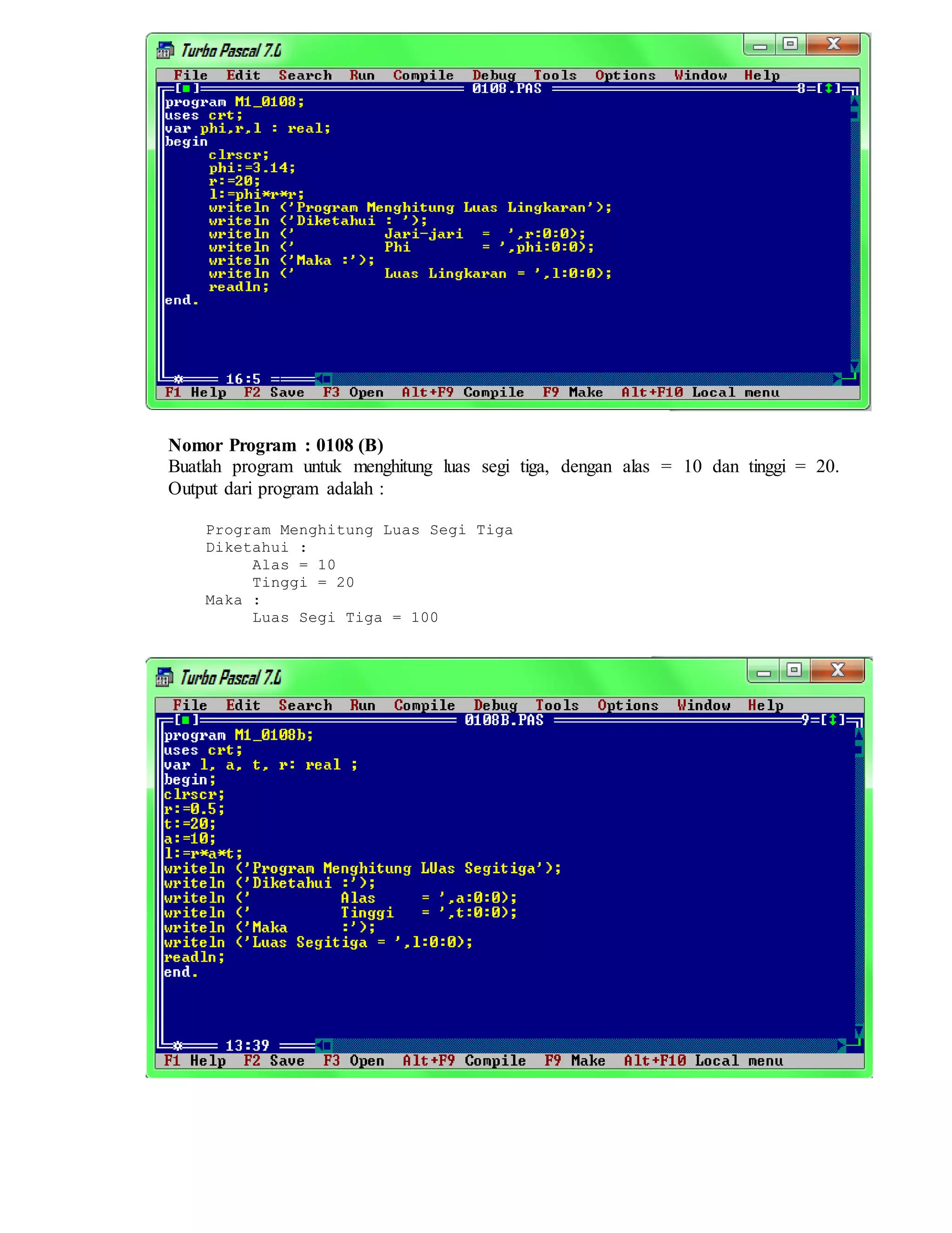 Nomor Program : 0108 (B)
Buatlah program untuk menghitung luas segi tiga, dengan alas = 10 dan tinggi = 20.
Output dari program adalah :
Program Menghitung Luas Segi Tiga
Diketahui :
Alas = 10
Tinggi = 20
Maka :
Luas Segi Tiga = 100
 