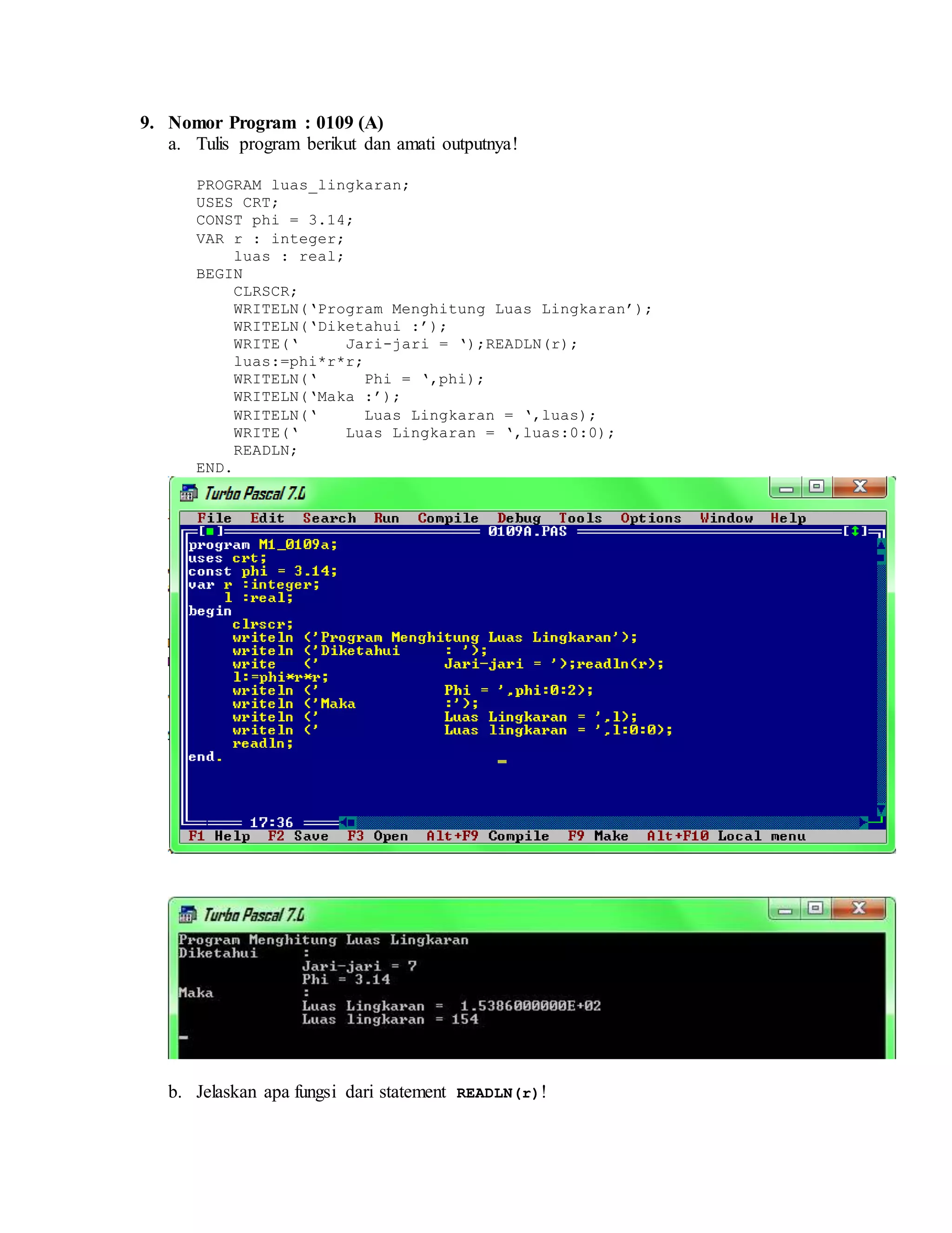 9. Nomor Program : 0109 (A)
a. Tulis program berikut dan amati outputnya!
PROGRAM luas_lingkaran;
USES CRT;
CONST phi = 3.14;
VAR r : integer;
luas : real;
BEGIN
CLRSCR;
WRITELN(‘Program Menghitung Luas Lingkaran’);
WRITELN(‘Diketahui :’);
WRITE(‘ Jari-jari = ‘);READLN(r);
luas:=phi*r*r;
WRITELN(‘ Phi = ‘,phi);
WRITELN(‘Maka :’);
WRITELN(‘ Luas Lingkaran = ‘,luas);
WRITE(‘ Luas Lingkaran = ‘,luas:0:0);
READLN;
END.
b. Jelaskan apa fungsi dari statement READLN(r)!
 