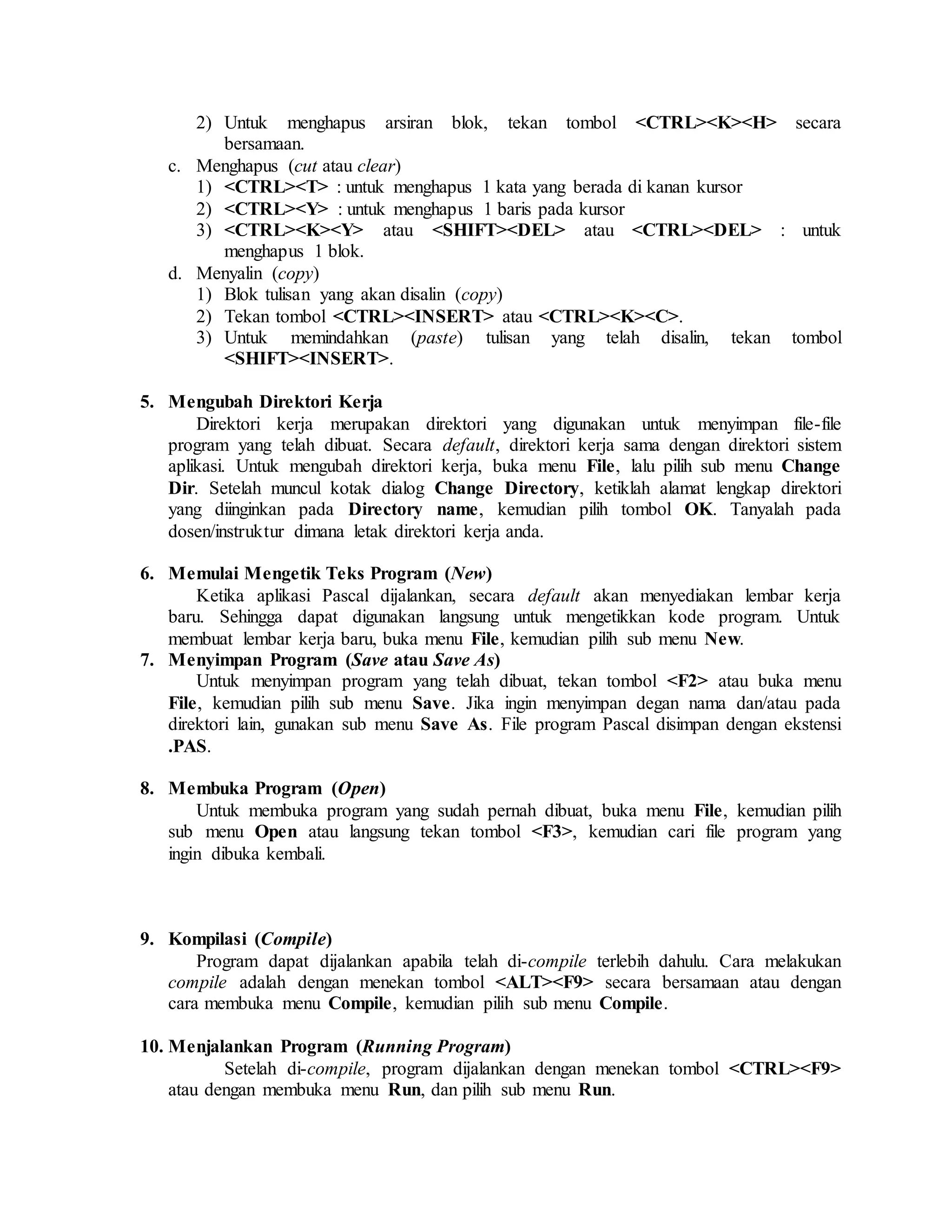 2) Untuk menghapus arsiran blok, tekan tombol <CTRL><K><H> secara
bersamaan.
c. Menghapus (cut atau clear)
1) <CTRL><T> : untuk menghapus 1 kata yang berada di kanan kursor
2) <CTRL><Y> : untuk menghapus 1 baris pada kursor
3) <CTRL><K><Y> atau <SHIFT><DEL> atau <CTRL><DEL> : untuk
menghapus 1 blok.
d. Menyalin (copy)
1) Blok tulisan yang akan disalin (copy)
2) Tekan tombol <CTRL><INSERT> atau <CTRL><K><C>.
3) Untuk memindahkan (paste) tulisan yang telah disalin, tekan tombol
<SHIFT><INSERT>.
5. Mengubah Direktori Kerja
Direktori kerja merupakan direktori yang digunakan untuk menyimpan file-file
program yang telah dibuat. Secara default, direktori kerja sama dengan direktori sistem
aplikasi. Untuk mengubah direktori kerja, buka menu File, lalu pilih sub menu Change
Dir. Setelah muncul kotak dialog Change Directory, ketiklah alamat lengkap direktori
yang diinginkan pada Directory name, kemudian pilih tombol OK. Tanyalah pada
dosen/instruktur dimana letak direktori kerja anda.
6. Memulai Mengetik Teks Program (New)
Ketika aplikasi Pascal dijalankan, secara default akan menyediakan lembar kerja
baru. Sehingga dapat digunakan langsung untuk mengetikkan kode program. Untuk
membuat lembar kerja baru, buka menu File, kemudian pilih sub menu New.
7. Menyimpan Program (Save atau Save As)
Untuk menyimpan program yang telah dibuat, tekan tombol <F2> atau buka menu
File, kemudian pilih sub menu Save. Jika ingin menyimpan degan nama dan/atau pada
direktori lain, gunakan sub menu Save As. File program Pascal disimpan dengan ekstensi
.PAS.
8. Membuka Program (Open)
Untuk membuka program yang sudah pernah dibuat, buka menu File, kemudian pilih
sub menu Open atau langsung tekan tombol <F3>, kemudian cari file program yang
ingin dibuka kembali.
9. Kompilasi (Compile)
Program dapat dijalankan apabila telah di-compile terlebih dahulu. Cara melakukan
compile adalah dengan menekan tombol <ALT><F9> secara bersamaan atau dengan
cara membuka menu Compile, kemudian pilih sub menu Compile.
10. Menjalankan Program (Running Program)
Setelah di-compile, program dijalankan dengan menekan tombol <CTRL><F9>
atau dengan membuka menu Run, dan pilih sub menu Run.
 