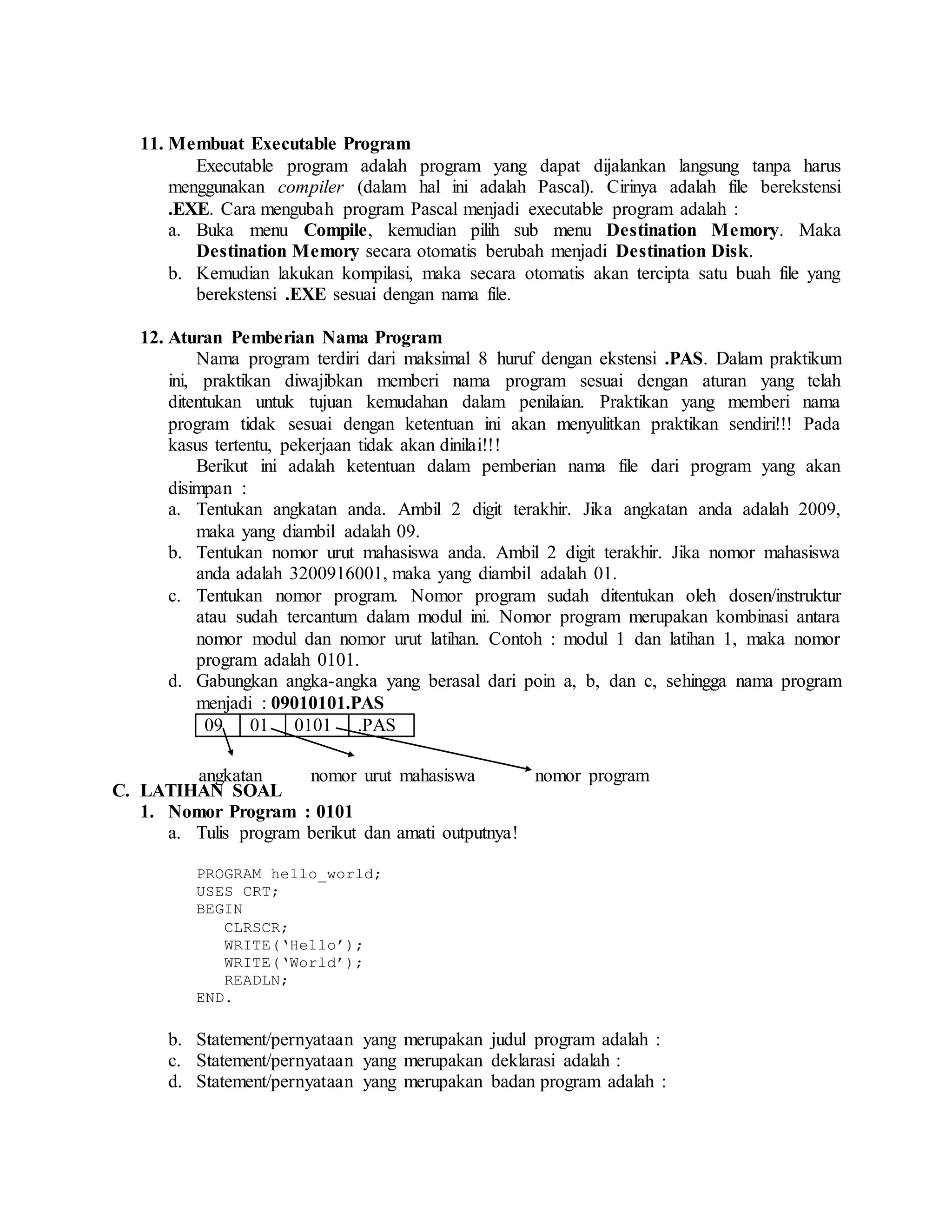 11. Membuat Executable Program
Executable program adalah program yang dapat dijalankan langsung tanpa harus
menggunakan compiler (dalam hal ini adalah Pascal). Cirinya adalah file berekstensi
.EXE. Cara mengubah program Pascal menjadi executable program adalah :
a. Buka menu Compile, kemudian pilih sub menu Destination Memory. Maka
Destination Memory secara otomatis berubah menjadi Destination Disk.
b. Kemudian lakukan kompilasi, maka secara otomatis akan tercipta satu buah file yang
berekstensi .EXE sesuai dengan nama file.
12. Aturan Pemberian Nama Program
Nama program terdiri dari maksimal 8 huruf dengan ekstensi .PAS. Dalam praktikum
ini, praktikan diwajibkan memberi nama program sesuai dengan aturan yang telah
ditentukan untuk tujuan kemudahan dalam penilaian. Praktikan yang memberi nama
program tidak sesuai dengan ketentuan ini akan menyulitkan praktikan sendiri!!! Pada
kasus tertentu, pekerjaan tidak akan dinilai!!!
Berikut ini adalah ketentuan dalam pemberian nama file dari program yang akan
disimpan :
a. Tentukan angkatan anda. Ambil 2 digit terakhir. Jika angkatan anda adalah 2009,
maka yang diambil adalah 09.
b. Tentukan nomor urut mahasiswa anda. Ambil 2 digit terakhir. Jika nomor mahasiswa
anda adalah 3200916001, maka yang diambil adalah 01.
c. Tentukan nomor program. Nomor program sudah ditentukan oleh dosen/instruktur
atau sudah tercantum dalam modul ini. Nomor program merupakan kombinasi antara
nomor modul dan nomor urut latihan. Contoh : modul 1 dan latihan 1, maka nomor
program adalah 0101.
d. Gabungkan angka-angka yang berasal dari poin a, b, dan c, sehingga nama program
menjadi : 09010101.PAS
09 01 0101 .PAS
C. LATIHAN SOAL
1. Nomor Program : 0101
a. Tulis program berikut dan amati outputnya!
PROGRAM hello_world;
USES CRT;
BEGIN
CLRSCR;
WRITE(‘Hello’);
WRITE(‘World’);
READLN;
END.
b. Statement/pernyataan yang merupakan judul program adalah :
c. Statement/pernyataan yang merupakan deklarasi adalah :
d. Statement/pernyataan yang merupakan badan program adalah :
angkatan nomor urut mahasiswa nomor program
 