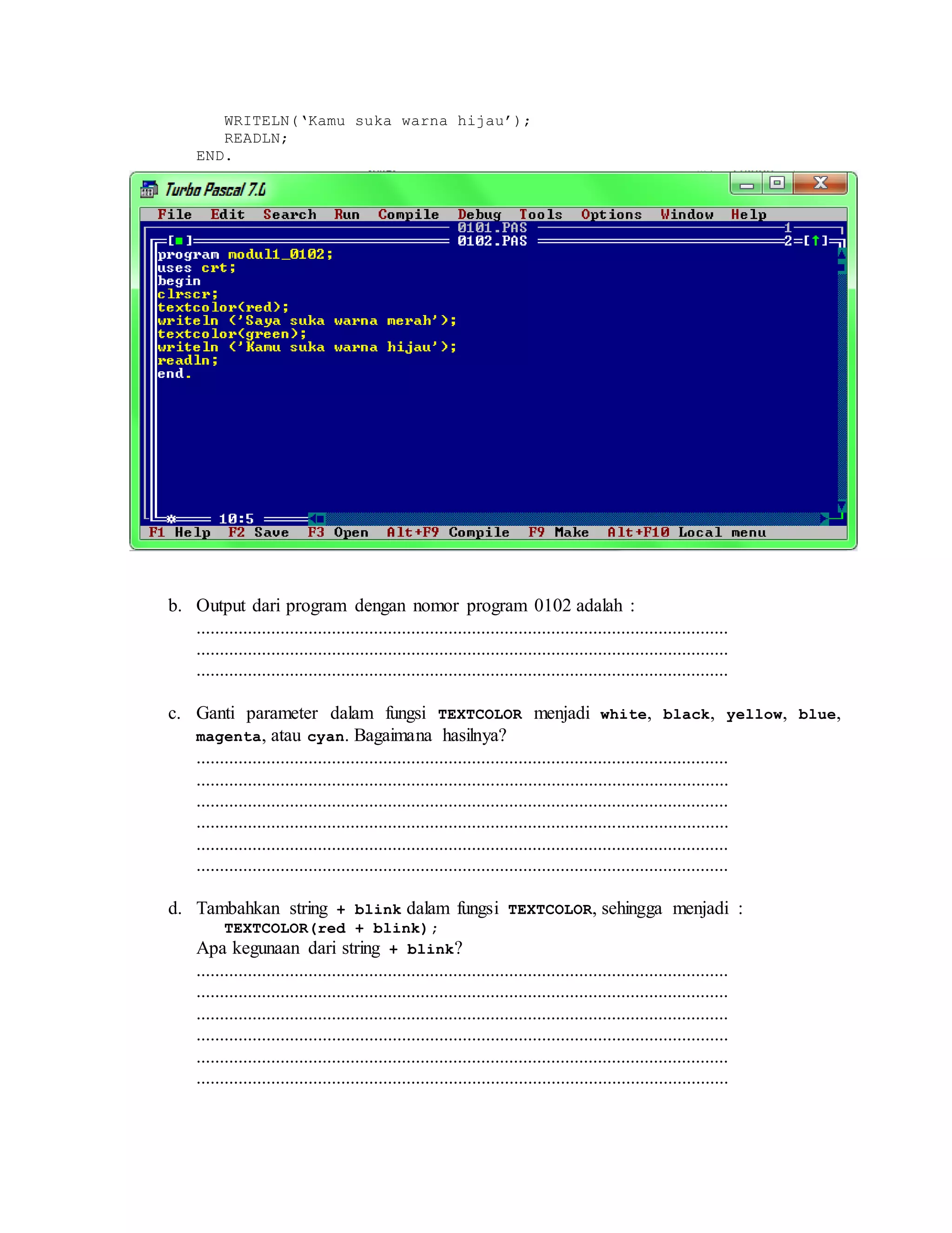 WRITELN(‘Kamu suka warna hijau’);
READLN;
END.
b. Output dari program dengan nomor program 0102 adalah :
..................................................................................................................
..................................................................................................................
..................................................................................................................
c. Ganti parameter dalam fungsi TEXTCOLOR menjadi white, black, yellow, blue,
magenta, atau cyan. Bagaimana hasilnya?
..................................................................................................................
..................................................................................................................
..................................................................................................................
..................................................................................................................
..................................................................................................................
..................................................................................................................
d. Tambahkan string + blink dalam fungsi TEXTCOLOR, sehingga menjadi :
TEXTCOLOR(red + blink);
Apa kegunaan dari string + blink?
..................................................................................................................
..................................................................................................................
..................................................................................................................
..................................................................................................................
..................................................................................................................
..................................................................................................................
 