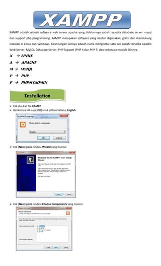 XAMPP adalah sebuah software web server apache yang didalamnya sudah tersedia database server mysql
dan support php programming. XAMPP merupakan software yang mudah digunakan, gratis dan mendukung
instalasi di Linux dan Windows. Keuntungan lainnya adalah cuma menginstal satu kali sudah tersedia Apache
Web Server, MySQL Database Server, PHP Support (PHP 4 dan PHP 5) dan beberapa module lainnya.
X Linux
A Apache
M MySQL
P PHP
P PHPMyAdmin
Klik dua kali file XAMPP
Berikutnya klik saja [OK] unuk pilihan bahasa, English.
Klik [Next] pada Jendela Wizard yang muncul
Klik [Next] pada Jendela Choose Components yang muncul
Installation
 