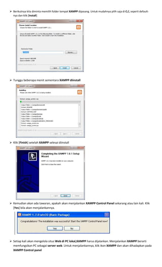Berikutnya kita diminta memilih folder tempat XAMPP dipasang. Untuk mudahnya pilih saja di C:/, seperti default-
nya dan klik [Install]
Tunggu beberapa menit sementara XAMPP diinstall
Klik [Finish] setelah XAMPP selesai diinstall
Kemudian akan ada tawaran, apakah akan menjalankan XAMPP Control Panel sekarang atau lain kali. Klik
[Yes] bila akan menjalankannya.
Setiap kali akan mengelola situs Web di PC lokal,XAMPP harus dijalankan. Menjalankan XAMPP berarti
memfungsikan PC sebagai server web. Untuk menjalankannya, klik ikon XAMPP dan akan dihadapkan pada
XAMPP Control panel
 