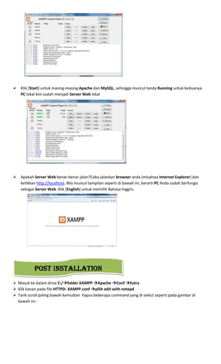 Klik [Start] untuk masing-masing Apache dan MySQL, sehingga muncul tanda Running untuk keduanya.
PC lokal kini sudah menjadi Server Web lokal
Apakah Server Web benar-benar jalan?Coba jalankan browser anda (misalnya Internet Explorer) dan
ketikkan http://localhost. Bila muncul tampilan seperti di bawah ini, berarti PC Anda sudah berfungsi
sebagai Server Web. Klik [English] untuk memilih Bahasa Inggris.
Masuk ke dalam drive C:/ folder XAMPP Apache Conf Extra
Klik kanan pada file HTTPD- XAMPP.conf pilih edit with notepd
Tarik scroll paling bawah kemudian hapus beberapa command yang di select seperti pada gambar di
bawah ini :
POSTPOSTPOSTPOST INSTALLATIONNSTALLATIONNSTALLATIONNSTALLATION
 