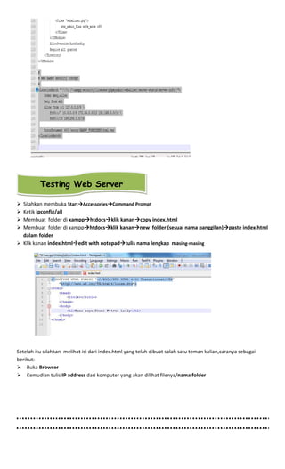 Silahkan membuka Start Accessories Command Prompt
Ketik ipconfig/all
Membuat folder di xampp htdocs klik kanan copy index.html
Membuat folder di xampp htdocs klik kanan new folder (sesuai nama panggilan) paste index.html
dalam folder
Klik kanan index.html edit with notepad tulis nama lengkap masing-masing
Setelah itu silahkan melihat isi dari index.html yang telah dibuat salah satu teman kalian,caranya sebagai
berikut:
Buka Browser
Kemudian tulis IP address dari komputer yang akan dilihat filenya/nama folder
Testing Web Server
 