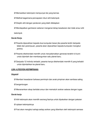 Ø Memastikan kelompok mempunyai ide yang bernas
Ø Melihat bagaimana pencapaian inkuri ahli kelompok
Ø Disiplin ahli dengan peraturan yang telah ditetapkan
Ø Mendapatkan gambaran sebenar mengenai tahap kesabaran dan tolak ansur ahli
kelompok
Gerak Kerja
Ø Peserta dipecahkan kepada dua kumpulan besar jika peserta terdiri daripada
lelaki dan perempuan, peserta akan dipecahkan kepada kumpulan mengikut
jantina.
Ø Peserta dikehendaki memilih untuk menyelamatkan generasi terakhir di bumi
untuk dipindah dan membangunkan satu planet baru.
Ø Daripada 12 individu terbabit, peserta hanya dikehendaki memilih 6 yang terbabit
untuk dipindahkan ke planet baru.
LDK 4 (FESYEN KEPIMPINAN)
Objektif
Ø Memberi kesedaran bahawa pemimpin dan anak pimpinan akan sentiasa saling
Ø bergantungan
Ø Menanamkan sikap bertolak ansur dan mematuhi arahan selaras dengan tugas
Gerak kerja
Ø Ahli kelompok akan memilih seorang fasinya untuk dipakaikan dengan pakaian
Ø ciptaan kelompoknya
Ø Fasi akan mengikut sahaja setiap arahan yang diberikan oleh kelompok semasa
 
