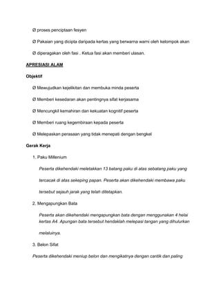 Ø proses penciptaan fesyen
Ø Pakaian yang dicipta daripada kertas yang berwarna warni oleh kelompok akan
Ø diperagakan oleh fasi . Ketua fasi akan memberi ulasan.
APRESIASI ALAM
Objektif
Ø Mewujudkan kejelikitan dan membuka minda peserta
Ø Memberi kesedaran akan pentingnya sifat kerjasama
Ø Mencungkil kemahiran dan kekuatan kognitif peserta
Ø Memberi ruang kegembiraan kepada peserta
Ø Melepaskan perasaan yang tidak menepati dengan bengkel
Gerak Kerja
1. Paku Millenium
Peserta dikehendaki meletakkan 13 batang paku di atas sebatang paku yang
tercacak di atas sekeping papan. Peserta akan dikehendaki membawa paku
tersebut sejauh jarak yang telah ditetapkan.
2. Mengapungkan Bata
Peserta akan dikehendaki mengapungkan bata dengan menggunakan 4 helai
kertas A4. Apungan bata tersebut hendaklah melepasi tangan yang dihulurkan
melaluinya.
3. Belon Sifat
Peserta dikehendaki meniup belon dan mengikatnya dengan cantik dan paling
 
