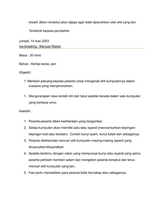 kreatif. Belon tersebut akan dijaga agar tidak dipecahkan oleh ahli yang lain.
Tertakluk kepada perubahan
jumaat, 14 mac 2003
Ice-breaking : Mencari Rakan
Masa : 30 minit
Bahan : Kertas keras, pen
Objektif :
1. Memberi peluang kepada peserta untuk mengenali ahli kumpulannya dalam
suasana yang menyeronokkan.
1. Mengurangkan rasa rendah diri dan takut apabila berada dalam satu kumpulan
yang berbeza umur.
Kaedah :
1. Peserta-peserta diberi kad/keratan yang bergambar.
2. Setiap kumpulan akan memiliki satu atau isyarat (mencantumkan kepingan-
kepingan kad atau keratan) . Contoh bunyi ayam, bunyi katak dan sebagainya.
3. Peserta dikehendaki mencari ahli kumpulan masing-masing seperti yang
dinyanyikan/diisyaratkan.
4. Apabila bertemu dengan rakan yang mempunyai bunyi atau isyarat yang sama,
peserta perlulah memberi salam dan mengekori peserta tersebut dan terus
mencari ahli kumpulan yang lain.
5. Fasi perlu memastikan para peserta tidak bercakap atau sebagainya.
 