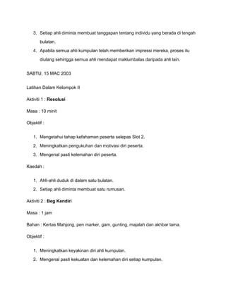 3. Setiap ahli diminta membuat tanggapan tentang individu yang berada di tengah
bulatan.
4. Apabila semua ahli kumpulan telah memberikan impressi mereka, proses itu
diulang sehingga semua ahli mendapat maklumbalas daripada ahli lain.
SABTU, 15 MAC 2003
Latihan Dalam Kelompok II
Aktiviti 1 : Resolusi
Masa : 10 minit
Objektif :
1. Mengetahui tahap kefahaman peserta selepas Slot 2.
2. Meningkatkan pengukuhan dan motivasi diri peserta.
3. Mengenal pasti kelemahan diri peserta.
Kaedah :
1. Ahli-ahli duduk di dalam satu bulatan.
2. Setiap ahli diminta membuat satu rumusan.
Aktiviti 2 : Beg Kendiri
Masa : 1 jam
Bahan : Kertas Mahjong, pen marker, gam, gunting, majalah dan akhbar lama.
Objektif :
1. Meningkatkan keyakinan diri ahli kumpulan.
2. Mengenal pasti kekuatan dan kelemahan diri setiap kumpulan.
 