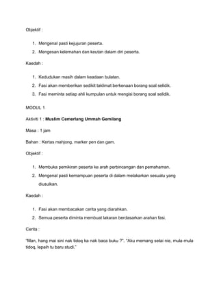 Objektif :
1. Mengenal pasti kejujuran peserta.
2. Mengesan kelemahan dan keutan dalam diri peserta.
Kaedah :
1. Kedudukan masih dalam keadaan bulatan.
2. Fasi akan memberikan sedikit taklimat berkenaan borang soal selidik.
3. Fasi meminta setiap ahli kumpulan untuk mengisi borang soal selidik.
MODUL 1
Aktiviti 1 : Muslim Cemerlang Ummah Gemilang
Masa : 1 jam
Bahan : Kertas mahjong, marker pen dan gam.
Objektif :
1. Membuka pemikiran peserta ke arah perbincangan dan pemahaman.
2. Mengenal pasti kemampuan peserta di dalam melakarkan sesuatu yang
diusulkan.
Kaedah :
1. Fasi akan membacakan cerita yang diarahkan.
2. Semua peserta diminta membuat lakaran berdasarkan arahan fasi.
Cerita :
“Man, hang mai sini nak tidoq ka nak baca buku ?”. “Aku memang setai nie, mula-mula
tidoq, lepaih tu baru studi.”
 