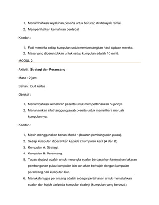 1. Menambahkan keyakinan peserta untuk berucap di khalayak ramai.
2. Memperlihatkan kemahiran berdebat.
Kaedah :
1. Fasi meminta setiap kumpulan untuk membentangkan hasil ciptaan mereka.
2. Masa yang diperuntukkan untuk setiap kumpulan adalah 10 minit.
MODUL 2
Aktiviti : Strategi dan Perancang
Masa : 2 jam
Bahan : Duit kertas
Objektif :
1. Menambahkan kemahiran peserta untuk mempertahankan hujahnya.
2. Menanamkan sifat tanggungjawab peserta untuk memelihara maruah
kumpulannya.
Kaedah :
1. Masih menggunakan bahan Modul 1 (lakaran pembangunan pulau).
2. Setiap kumpulan dipecahkan kepada 2 kumpulan kecil (A dan B).
3. Kumpulan A: Strategi.
4. Kumpulan B: Perancang.
5. Tugas strategi adalah untuk merangka soalan berdasarkan kelemahan lakaran
pembangunan pulau kumpulan lain dan akan berhujah dengan kumpulan
perancang dari kumpulan lain.
6. Manakala tugas perancang adalah sebagai pertahanan untuk mematahkan
soalan dan hujuh daripada kumpulan strategi (kumpulan yang berbeza).
 
