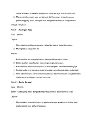 7. Setiap ahli akan dibekalkan dengan duit kertas sebagai maruah kumpulan.
8. Mana-mana kumpulan atau ahli samada dari kumpulan strategi maupun
perancang yang tewas berhujah akan menyerahkan maruah kumpulannya.
MODUL RIADHAH
Aktiviti 1 : Pusingan Roda
Masa : 30 minit
Objektif :
1. Meningkatkan kefahaman peserta melalui kerjasama dalam kumpulan.
2. Meningkatkan keyakinan diri.
Kaedah :
1. Fasi meminta ahli kumpulan berdiri dan membentuk satu bulatan.
2. Dalam bulatan, peserta akan berpusing mengikut arah jam.
3. Fasi meminta peserta dihadapan duduk di atas peha peserta dibelakangnya.
4. Fasi kemudian mengarahkan peserta berjalan sambil duduk dalam bultan tadi.
5. Untik lebih menarik, aktiviti ini boleh dijalankan dalam kumpulan yang besar atau
diadakan pertandingan di antara kumpulan.
Aktiviti 2 : Berita Sensasi
Masa : 30 minit.
Bahan : Kertas yang ditulis dengan berita dimasukkan ke dalam sampul surat.
Objektif :
1. Menyedarkan peserta bahawa penyakit mudah percaya kepada khabar angin
adalah gejala yang perlu dihapuskan.
 