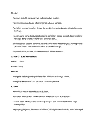 Kaedah
Fasi dan ahli-ahli kumpulannya duduk di dalam bulatan.
Fasi menerangkan tujuan kita mengenali sahabat-sahabat.
Fasi akan memperkenalkan dirinya dahulu dan kemudian barulah diikuti oleh anak
buahnya.
Perkara yang perlu disebut adalah nama, panggilan manja, sekolah, latar belakang
keluarga dan perkara-perkara yang difikirkan perlu.
Selepas giliran peserta pertama, peserta kedua hendaklah menyebut nama peserta
pertama dahulu kemudian baru memperkenalkan dirinya.
Begitulah untuk peserta-peserta seterusnya secara berantai.
Aktiviti 3 : Surat Muhasabah
Masa : 15 minit
Bahan : Surat
Objektif
Mengenal pasti kejujuran peserta dalam menilai sahabatnya sendiri.
Mengesan kelemahan dan kekuatan dalam diri peserta.
Kaedah
Kedudukan masih dalam keadaan bulatan.
Fasi akan memberikan sedikit taklimat berkenaan surat muhasabah.
Peserta akan dibahagikan secara berpasangan dan tidak dimaklumkan siapa
pasangannya.
Sepanjang program, peserta akan menilai pasangannya dari setiap sudut dan aspek.
 