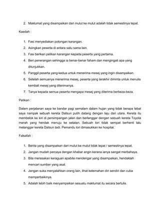 2. Maklumat yang disampaikan dari mulut ke mulut adalah tidak semestinya tepat.
Kaedah :
1. Fasi menyediakan potongan karangan.
2. Asingkan peserta di antara satu sama lain.
3. Fasi berikan petikan karangan kepada peserta yang pertama.
4. Beri penerangan sehingga ia benar-benar faham dan mengingati apa yang
ditunjukkan.
5. Panggil peserta yang kedua untuk menerima mesej yang ingin disampaikan.
6. Setelah semuanya menerima mesej, peserta yang terakhir diminta untuk menulis
kembali mesej yang diterimanya.
7. Tanya kepada semua peserta mengapa mesej yang diterima berbeza-beza.
Petikan :
Dalam perjalanan saya ke bandar pagi semalam dalam hujan yang tidak berapa lebat
saya nampak sebuah kereta Datsun putih datang dengan laju dari utara. Kereta itu
membelok ke kiri di persimpangan jalan dan berlanggar dengan sebuah kereta Toyota
merah yang hendak menuju ke selatan. Sebuah lori tidak sempat berhenti lalu
melanggar kereta Datsun tadi. Pemandu lori dimasukkan ke hospital.`
Falsafah :
1. Berita yang disampaikan dari mulut ke mulut tidak tepat / semestinya tepat.
2. Jangan mudah percaya dengan khabar angin kerana ianya sangat merbahaya.
3. Bila merasakan keraguan apabila mendengar yang disampaikan, hendaklah
mencari sumber yang asal.
4. Jangan suka menyalahkan orang lain, lihat kelemahan diri sendiri dan cuba
memperbaikinya.
5. Adalah lebih baik menyampaikan sesuatu maklumat itu secara bertulis.
 