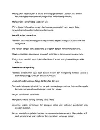 Mewujudkan kepercayaan di antara ahli dan juga fasilitator ( contoh, fasi terlebih
dahulu sanggup menceritakan pengalaman hidupnya kepada ahli)
Mengambil berat terhadap kebajikan ahli
*Perlu diingat bahawa kemesraan dan kepercayaan adalah kunci utama dalam
mewujudkan sebuah kumpulan yang bermakna.
Kemahiran berkomunikasi
Fasilitator dinasihatkan menggunakan gantinama seperti abang,kakak,adik-adik dan
sebagainya.
Jika hendak panggil nama seseorang ,panggillah dengan nama manja tersebut.
Gaya pengucapan atau diskusi janganlah seperti gaya pengucapan seorang guru.
Pengucapan mestilah seperti perbualan biasa di antara abang/kakak dengan adik-
adiknya.
Perkara-perkara penting
Fasilitator dinasihatkan agar tidak banyak berdiri dan mengelilingi bulatan kerana ia
akan mengganggu tumpuan ahli-ahli kumpulan.
Jika boleh,tiada halangan fizikal diantara fasi dan ahli.
Elakkan terlalu series,teka-teki dan banyak ketawa dengan ahli dan fasi mestilah pandai
dan bijak menyesuaikan diri dengan masa dan situasi.
Jangan berceramah berlebihan
Menyebut perkara penting berulang kali ( 3 kali)
Menerima segala pandangan dan jawapan setiap ahli walaupun pandangan atau
jawapan itu salah.
Jangan sesekali menyatakan bahawa pandangan dan jawapan yang dikemukakan ahli
salah kerana ianya akan melentur dan mematikan semangat pelajar.
 
