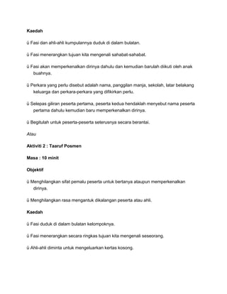 Kaedah
ü Fasi dan ahli-ahli kumpulannya duduk di dalam bulatan.
ü Fasi menerangkan tujuan kita mengenali sahabat-sahabat.
ü Fasi akan memperkenalkan dirinya dahulu dan kemudian barulah diikuti oleh anak
buahnya.
ü Perkara yang perlu disebut adalah nama, panggilan manja, sekolah, latar belakang
keluarga dan perkara-perkara yang difikirkan perlu.
ü Selepas giliran peserta pertama, peserta kedua hendaklah menyebut nama peserta
pertama dahulu kemudian baru memperkenalkan dirinya.
ü Begitulah untuk peserta-peserta seterusnya secara berantai.
Atau
Aktiviti 2 : Taaruf Posmen
Masa : 10 minit
Objektif
ü Menghilangkan sifat pemalu peserta untuk bertanya ataupun memperkenalkan
dirinya.
ü Menghilangkan rasa mengantuk dikalangan peserta atau ahli.
Kaedah
ü Fasi duduk di dalam bulatan kelompoknya.
ü Fasi menerangkan secara ringkas tujuan kita mengenali seseorang.
ü Ahli-ahli diminta untuk mengeluarkan kertas kosong.
 