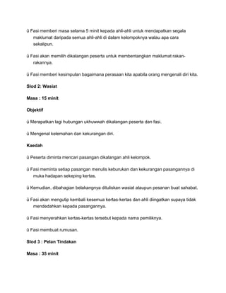 ü Fasi memberi masa selama 5 minit kepada ahli-ahli untuk mendapatkan segala
maklumat daripada semua ahli-ahli di dalam kelompoknya walau apa cara
sekalipun.
ü Fasi akan memilih dikalangan peserta untuk membentangkan maklumat rakan-
rakannya.
ü Fasi memberi kesimpulan bagaimana perasaan kita apabila orang mengenali diri kita.
Slod 2: Wasiat
Masa : 15 minit
Objektif
ü Merapatkan lagi hubungan ukhuwwah dikalangan peserta dan fasi.
ü Mengenal kelemahan dan kekurangan diri.
Kaedah
ü Peserta diminta mencari pasangan dikalangan ahli kelompok.
ü Fasi meminta setiap pasangan menulis keburukan dan kekurangan pasangannya di
muka hadapan sekeping kertas.
ü Kemudian, dibahagian belakangnya dituliskan wasiat ataupun pesanan buat sahabat.
ü Fasi akan mengutip kembali kesemua kertas-kertas dan ahli diingatkan supaya tidak
mendedahkan kepada pasangannya.
ü Fasi menyerahkan kertas-kertas tersebut kepada nama pemiliknya.
ü Fasi membuat rumusan.
Slod 3 : Pelan Tindakan
Masa : 35 minit
 