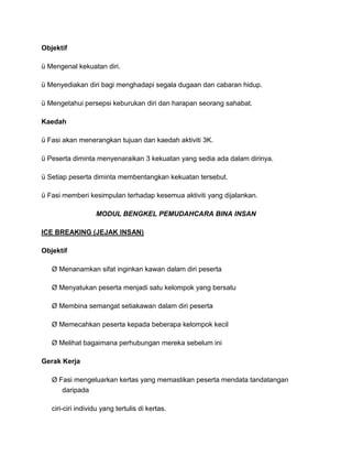 Objektif
ü Mengenal kekuatan diri.
ü Menyediakan diri bagi menghadapi segala dugaan dan cabaran hidup.
ü Mengetahui persepsi keburukan diri dan harapan seorang sahabat.
Kaedah
ü Fasi akan menerangkan tujuan dan kaedah aktiviti 3K.
ü Peserta diminta menyenaraikan 3 kekuatan yang sedia ada dalam dirinya.
ü Setiap peserta diminta membentangkan kekuatan tersebut.
ü Fasi memberi kesimpulan terhadap kesemua aktiviti yang dijalankan.
MODUL BENGKEL PEMUDAHCARA BINA INSAN
ICE BREAKING (JEJAK INSAN)
Objektif
Ø Menanamkan sifat inginkan kawan dalam diri peserta
Ø Menyatukan peserta menjadi satu kelompok yang bersatu
Ø Membina semangat setiakawan dalam diri peserta
Ø Memecahkan peserta kepada beberapa kelompok kecil
Ø Melihat bagaimana perhubungan mereka sebelum ini
Gerak Kerja
Ø Fasi mengeluarkan kertas yang memastikan peserta mendata tandatangan
daripada
ciri-ciri individu yang tertulis di kertas.
 