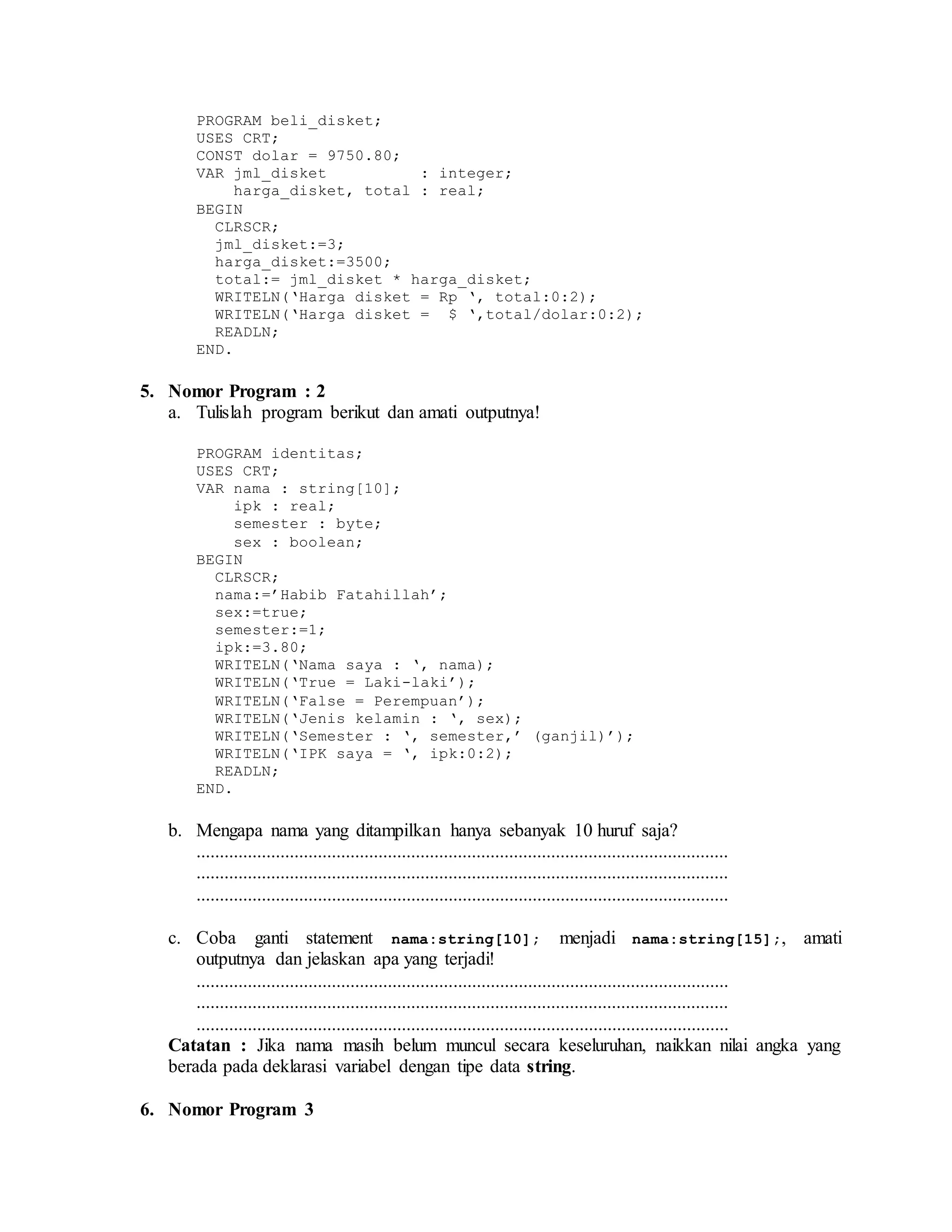 PROGRAM beli_disket;
USES CRT;
CONST dolar = 9750.80;
VAR jml_disket : integer;
harga_disket, total : real;
BEGIN
CLRSCR;
jml_disket:=3;
harga_disket:=3500;
total:= jml_disket * harga_disket;
WRITELN(‘Harga disket = Rp ‘, total:0:2);
WRITELN(‘Harga disket = $ ‘,total/dolar:0:2);
READLN;
END.
5. Nomor Program : 2
a. Tulislah program berikut dan amati outputnya!
PROGRAM identitas;
USES CRT;
VAR nama : string[10];
ipk : real;
semester : byte;
sex : boolean;
BEGIN
CLRSCR;
nama:=’Habib Fatahillah’;
sex:=true;
semester:=1;
ipk:=3.80;
WRITELN(‘Nama saya : ‘, nama);
WRITELN(‘True = Laki-laki’);
WRITELN(‘False = Perempuan’);
WRITELN(‘Jenis kelamin : ‘, sex);
WRITELN(‘Semester : ‘, semester,’ (ganjil)’);
WRITELN(‘IPK saya = ‘, ipk:0:2);
READLN;
END.
b. Mengapa nama yang ditampilkan hanya sebanyak 10 huruf saja?
..................................................................................................................
..................................................................................................................
..................................................................................................................
c. Coba ganti statement nama:string[10]; menjadi nama:string[15];, amati
outputnya dan jelaskan apa yang terjadi!
..................................................................................................................
..................................................................................................................
..................................................................................................................
Catatan : Jika nama masih belum muncul secara keseluruhan, naikkan nilai angka yang
berada pada deklarasi variabel dengan tipe data string.
6. Nomor Program 3
 