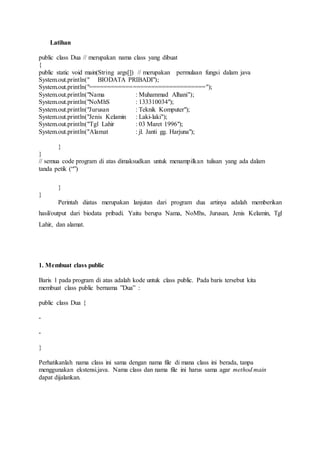 Latihan
public class Dua // merupakan nama class yang dibuat
{
public static void main(String args[]) // merupakan permulaan fungsi dalam java
System.out.println(" BIODATA PRIBADI");
System.out.println("================================");
System.out.println("Nama : Muhammad Alhani");
System.out.println("NoMhS : 133310034");
System.out.println("Jurusan : Teknik Komputer");
System.out.println("Jenis Kelamin : Laki-laki");
System.out.println("Tgl Lahir : 03 Maret 1996");
System.out.println("Alamat : jl. Janti gg. Harjuna");
}
}
// semua code program di atas dimaksudkan untuk menampilkan tulisan yang ada dalam
tanda petik (“”)
}
}
Perintah diatas merupakan lanjutan dari program dua artinya adalah memberikan
hasil/output dari biodata pribadi. Yaitu berupa Nama, NoMhs, Jurusan, Jenis Kelamin, Tgl
Lahir, dan alamat.
1. Membuat class public
Baris 1 pada program di atas adalah kode untuk class public. Pada baris tersebut kita
membuat class public bernama ”Dua” :
public class Dua {
-
-
}
Perhatikanlah nama class ini sama dengan nama file di mana class ini berada, tanpa
menggunakan ekstensi.java. Nama class dan nama file ini harus sama agar method main
dapat dijalankan.
 