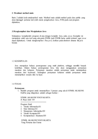 2. Membuat method main
Baris 2 adalah kode untukmethod main. Medhod main adalah method pada class public yang
akan dipanggil pertama kali (oleh mesin pengeksekusi Java, JVM) pada saat program
dijalankan.
3.Mengkompilasi dan Menjalankan Java
Selanjutnya kompilasilah program di atas dengan kompiler Java, yaitu javac. Kompiler ini
merupakan salah satu tool yang ada pada J2SDK (jadi J2SDK harus sudah terinstal agar javac
dapat dijalankan). Untuk mengkompilasi Dua.java, ketikan pada direktori dimana file.java
berada
1.3 KESIMPULAN
Java merupakan bahasa pemrograman yang multi platform, sehingga memiliki banyak
kelebihan. Dalam bahasa pemrograman Java, kita akan menggunakan pernyataan
masukan dan keluaran. Pernyataan masukan adalah pernyataan untuk mendapatkan
masukan dari keyboard. Sedangkan pernyataan keluaran adalah pernyataan untuk
menampilkan sesuatu nilai ke layar.
1.4 TUGAS
Pertanyaan
1. Buatlah program untuk menampilkan 5 jurusan yang ada di STMIK AKAKOM.
OutPut yang diinginkan adalah sebagai berikut :
STMIK AKAKOM YOGYAKARTA
Jl. Raya Janti 143
=======================
Program Studi
1. Teknik Informatika/S1
2. Siste Informasi/S1
3. Manajemen Informatika/D3
4. Teknik Komputer/D3
5. Komputerisasi Akuntansi/D3
STMIK AKAKOM YOGYAKARTA
Yang Pertama dan Utama
 