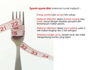 Energi, protein,dan zat gizi lain cukup,
Syarat-syarat diet makanan lunak meliputi :
Makanan diberikan dalam bentuk cincang atau
lunak, sesuai dengan keadaan penyakit dan
kemampuan makan pasien,
Makanan diberikan dalam porsi sedang, yaitu 3
kali makan lengkap dan 2 kali selingan,
Makanan mudah cerna, rendah serat, dan tidak
mengandung bumbu yang tajam
 