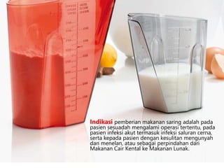 Indikasi pemberian makanan saring adalah pada
pasien sesuadah mengalami operasi tertentu, pada
pasien infeksi akut termasuk infeksi saluran cerna,
serta kepada pasien dengan kesulitan mengunyah
dan menelan, atau sebagai perpindahan dari
Makanan Cair Kental ke Makanan Lunak.
 