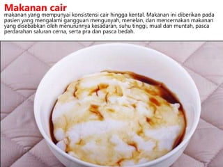 makanan yang mempunyai konsistensi cair hingga kental. Makanan ini diberikan pada
pasien yang mengalami gangguan mengunyah, menelan, dan mencernakan makanan
yang disebabkan oleh menurunnya kesadaran, suhu tinggi, mual dan muntah, pasca
perdarahan saluran cerna, serta pra dan pasca bedah.
Makanan cair
 