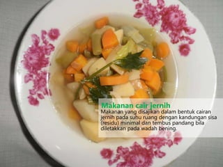 Makanan yang disajikan dalam bentuk cairan
jernih pada suhu ruang dengan kandungan sisa
(residu) minimal dan tembus pandang bila
diletakkan pada wadah bening.
Makanan cair jernih
 