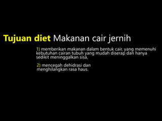 2) mencegah dehidrasi dan
menghilangkan rasa haus.
Tujuan diet Makanan cair jernih
1) memberikan makanan dalam bentuk cair, yang memenuhi
kebutuhan cairan tubuh yang mudah diserap dan hanya
sedikit meninggalkan sisa,
 