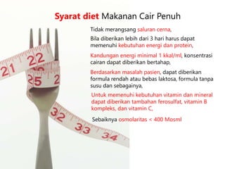 Tidak merangsang saluran cerna,
Syarat diet Makanan Cair Penuh
Bila diberikan lebih dari 3 hari harus dapat
memenuhi kebutuhan energi dan protein,
Kandungan energi minimal 1 kkal/ml, konsentrasi
cairan dapat diberikan bertahap,
Berdasarkan masalah pasien, dapat diberikan
formula rendah atau bebas laktosa, formula tanpa
susu dan sebagainya,
Untuk memenuhi kebutuhan vitamin dan mineral
dapat diberikan tambahan ferosulfat, vitamin B
kompleks, dan vitamin C,
Sebaiknya osmolaritas < 400 Mosml
 