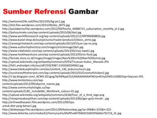 Sumber Refrensi Gambar
http://welcome2life.net/files/2013/05/bg-pic1.jpg
http://drjt.files.wordpress.com/2011/06/dsc_0075.jpg
http://paulakenny.files.wordpress.com/2012/09/fotolia_44086715_subscription_monthly_xl-2.jpg
http://balisoulmate.com/wp-content/uploads/2013/06/diet.jpg
http://www.workliferesearch.org/wp-content/uploads/2012/12/MP900408856.jpg
http://www.koziol-shop.de/out/pictures/master/product/2/dosis_atmo.jpg
http://careergirlnetwork.com/wp-content/uploads/2013/07/just-say-no.png
http://www.authoritydirectory.com/images/articleimage/diet.jpg
http://www.indahotels.com/wp-content/uploads/2013/05/nasi-liwet1.jpg
http://www.healthwantcare.com/wp-content/uploads/2013/05/no-food.jpg
http://female.store.co.id/images/Image/images/Nasi%20tim%20ikan%20tomat.jpg
http://upload.wikimedia.org/wikipedia/commons/9/93/Tinutuan-bubur_Manado.JPG
http://fs01.androidpit.info/ass/x87/5923987-1339260594962.jpg
http://www.tokokuephinphin.com/pic/content_146_bubursumsum.jpg
http://ourshareoftheharvest.com/wp-content/uploads/2012/01/Creamofchicken2.jpg
http://1.bp.blogspot.com/_KCWK-ZG1gog/S63WKyyCCUI/AAAAAAAAAFM/vjn4CnyS2WE/s1600/Sop+Sayuran.JPG
http://www.tonitortosa.com/wp-
content/uploads/2012/09/abycine_manos.jpg
http://www.communitylivingbc.ca/wp-
content/uploads/CLBC_IncludeMe_Wordmark_colours-01.jpg
http://upload.wikimedia.org/wikipedia/commons/d/dd/Four_of_a_Kind_logo.png
http://resepmasakanpilihan.com/wp-content/uploads/2013/06/agar-gula-merah-..jpg
http://erlinwedhaswari.files.wordpress.com/2011/09/tips-
untuk-diet-yang-benar1.jpg
http://dedewijaya.files.wordpress.com/2011/09/kolonoskop.jpg?w=396&h=225&h=225
http://www.deherba.com/media/k2/items/cache/6faf95a407946923d692f4ddda792716_XL.jpg
 