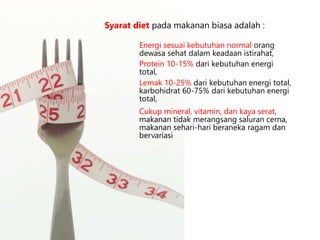 Cukup mineral, vitamin, dan kaya serat,
makanan tidak merangsang saluran cerna,
makanan sehari-hari beraneka ragam dan
bervariasi
Syarat diet pada makanan biasa adalah :
Energi sesuai kebutuhan normal orang
dewasa sehat dalam keadaan istirahat,
Protein 10-15% dari kebutuhan energi
total,
Lemak 10-25% dari kebutuhan energi total,
karbohidrat 60-75% dari kebutuhan energi
total,
 